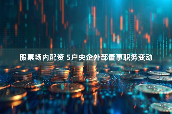股票场内配资 5户央企外部董事职务变动