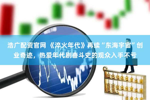 浩广配资官网 《淬火年代》再续“东海宇宙”创业奇迹，热爱年代剧奋斗史的观众入手不亏