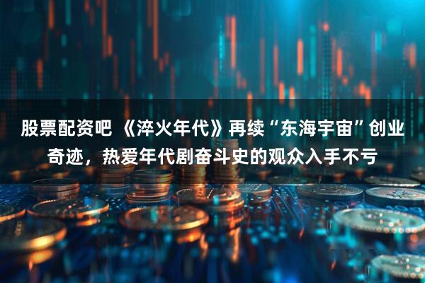 股票配资吧 《淬火年代》再续“东海宇宙”创业奇迹，热爱年代剧奋斗史的观众入手不亏