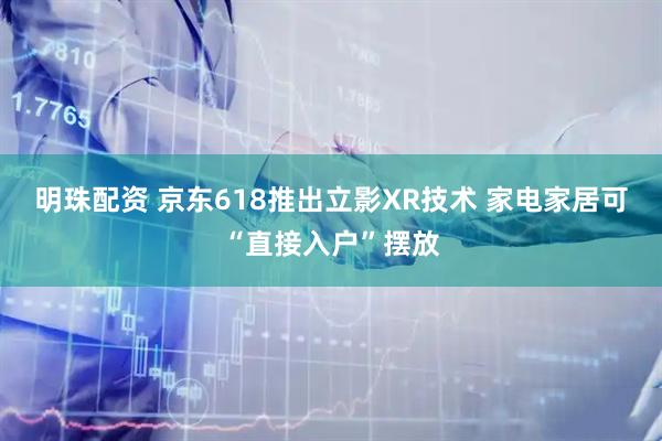 明珠配资 京东618推出立影XR技术 家电家居可“直接入户”摆放