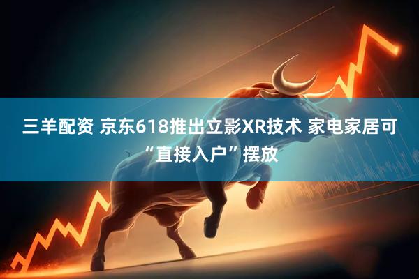 三羊配资 京东618推出立影XR技术 家电家居可“直接入户”摆放