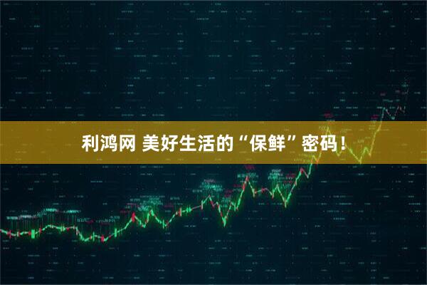 利鸿网 美好生活的“保鲜”密码！