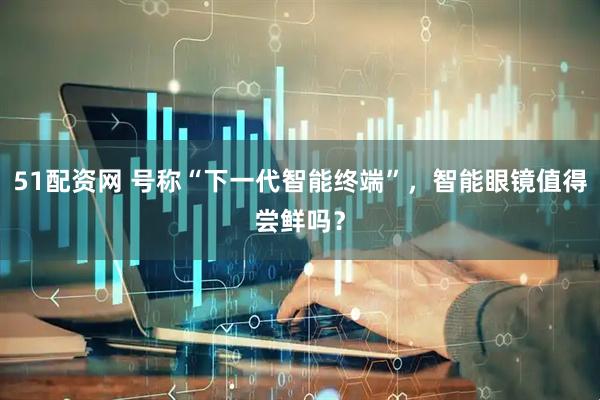 51配资网 号称“下一代智能终端”，智能眼镜值得尝鲜吗？