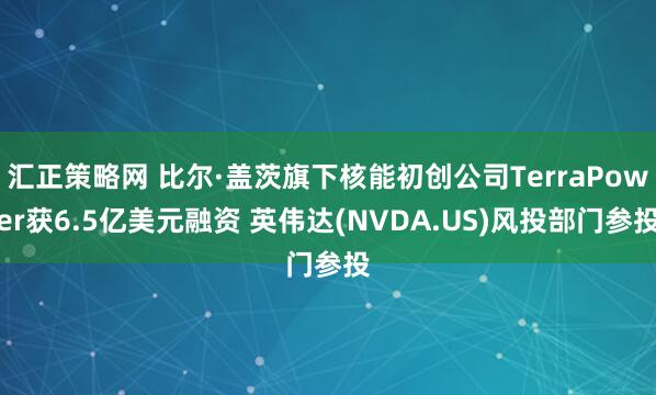 汇正策略网 比尔·盖茨旗下核能初创公司TerraPower获6.5亿美元融资 英伟达(NVDA.US)风投部门参投