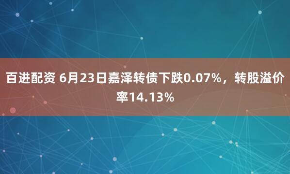 百进配资 6月23日嘉泽转债下跌0.07%，转股溢价率14.13%