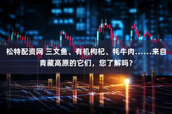 松特配资网 三文鱼、有机枸杞、牦牛肉……来自青藏高原的它们，您了解吗？