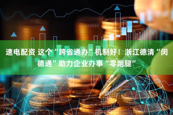 速电配资 这个“跨省通办”机制好！浙江德清“闵德通”助力企业办事“零跑腿”