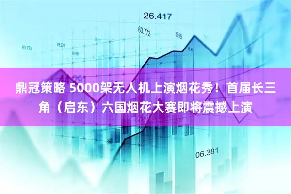鼎冠策略 5000架无人机上演烟花秀！首届长三角（启东）六国烟花大赛即将震撼上演