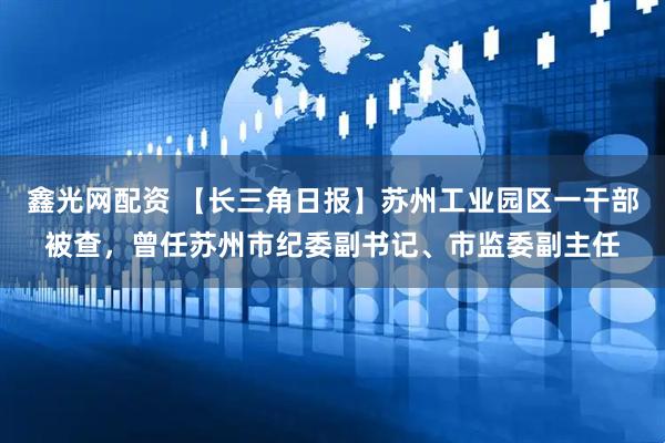 鑫光网配资 【长三角日报】苏州工业园区一干部被查，曾任苏州市纪委副书记、市监委副主任