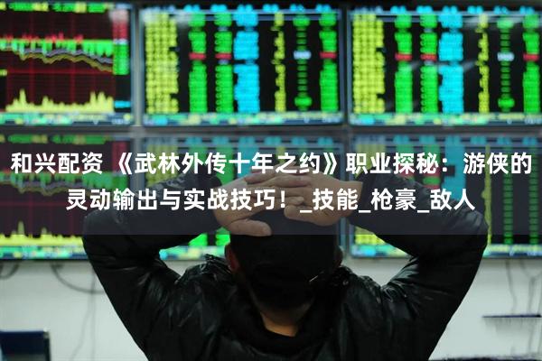 和兴配资 《武林外传十年之约》职业探秘：游侠的灵动输出与实战技巧！_技能_枪豪_敌人