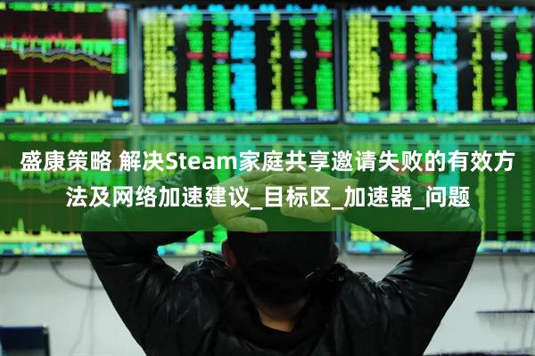 盛康策略 解决Steam家庭共享邀请失败的有效方法及网络加速建议_目标区_加速器_问题