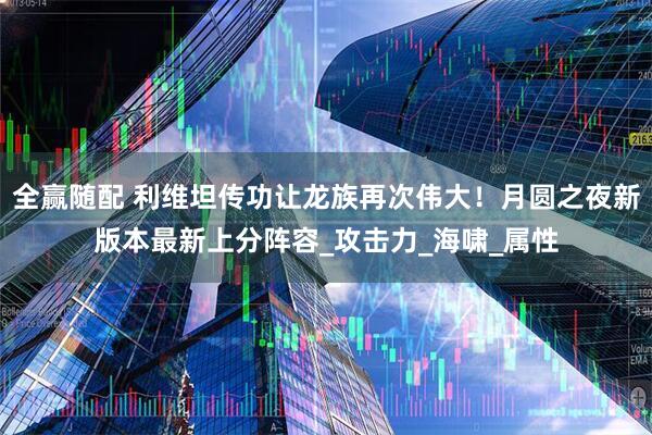 全赢随配 利维坦传功让龙族再次伟大！月圆之夜新版本最新上分阵容_攻击力_海啸_属性