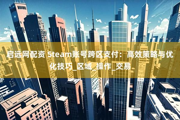 启远网配资 Steam账号跨区支付：高效策略与优化技巧_区域_操作_交易