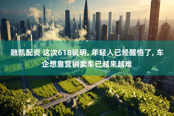 融凯配资 这次618说明, 年轻人已经醒悟了, 车企想靠营销卖车已越来越难