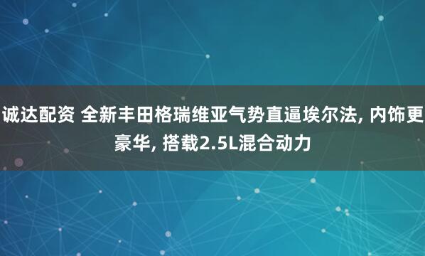 诚达配资 全新丰田格瑞维亚气势直逼埃尔法, 内饰更豪华, 搭载2.5L混合动力