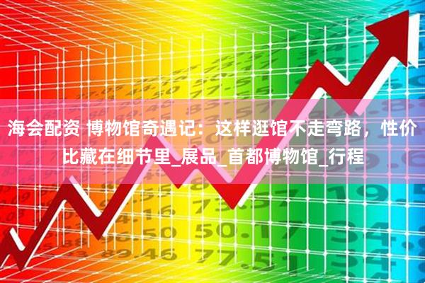 海会配资 博物馆奇遇记：这样逛馆不走弯路，性价比藏在细节里_展品_首都博物馆_行程