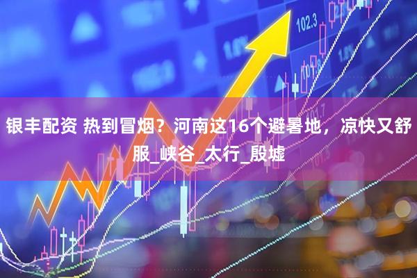 银丰配资 热到冒烟？河南这16个避暑地，凉快又舒服_峡谷_太行_殷墟