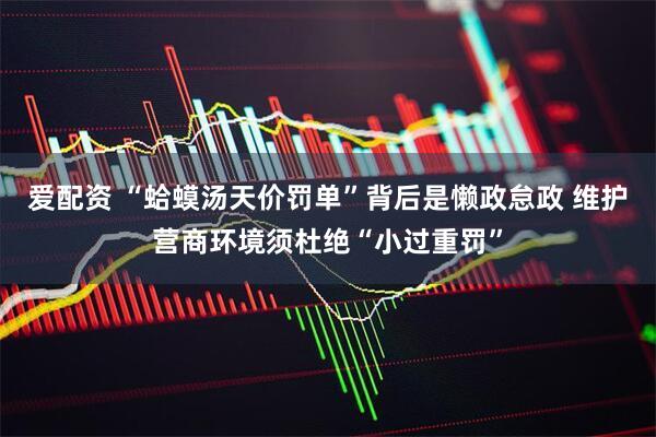 爱配资 “蛤蟆汤天价罚单”背后是懒政怠政 维护营商环境须杜绝“小过重罚”