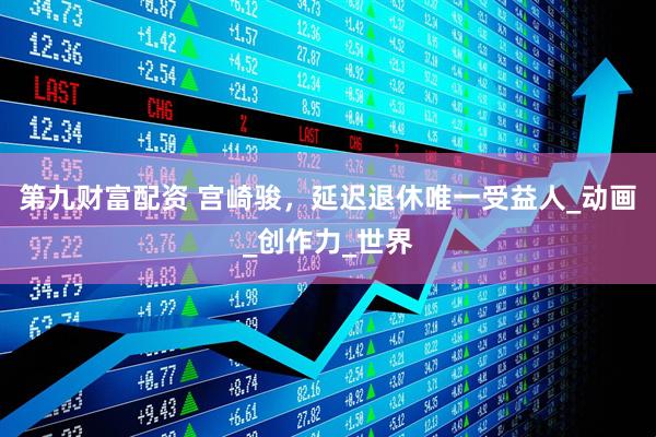 第九财富配资 宫崎骏，延迟退休唯一受益人_动画_创作力_世界