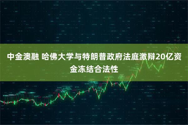 中金澳融 哈佛大学与特朗普政府法庭激辩20亿资金冻结合法性