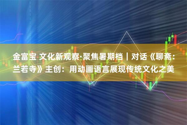 金富宝 文化新观察·聚焦暑期档｜对话《聊斋：兰若寺》主创：用动画语言展现传统文化之美