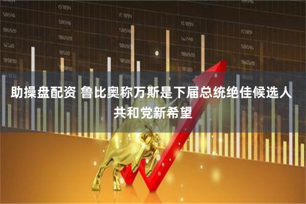 助操盘配资 鲁比奥称万斯是下届总统绝佳候选人 共和党新希望