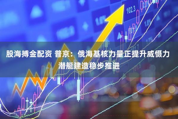 股海搏金配资 普京：俄海基核力量正提升威慑力 潜艇建造稳步推进