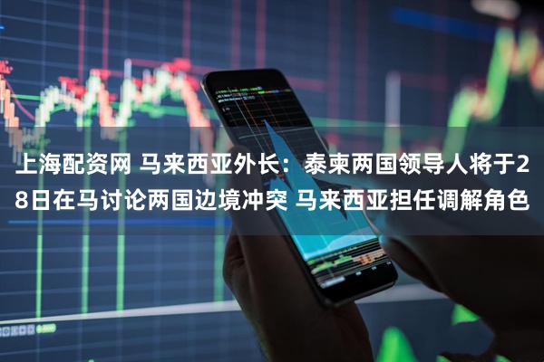 上海配资网 马来西亚外长：泰柬两国领导人将于28日在马讨论两国边境冲突 马来西亚担任调解角色