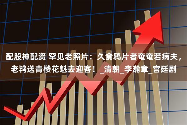 配股神配资 罕见老照片：久食鸦片者奄奄若病夫，老鸨送青楼花魁去迎客！_清朝_李瀚章_宫廷剧