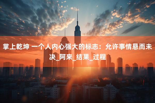 掌上乾坤 一个人内心强大的标志：允许事情悬而未决_阿来_结果_过程