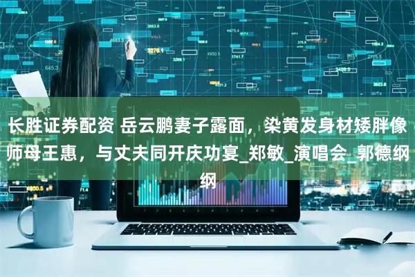 长胜证券配资 岳云鹏妻子露面，染黄发身材矮胖像师母王惠，与丈夫同开庆功宴_郑敏_演唱会_郭德纲