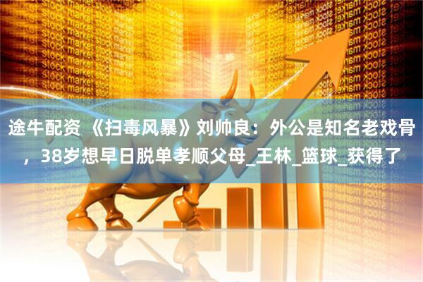 途牛配资 《扫毒风暴》刘帅良：外公是知名老戏骨，38岁想早日脱单孝顺父母_王林_篮球_获得了