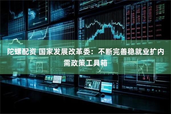 陀螺配资 国家发展改革委：不断完善稳就业扩内需政策工具箱