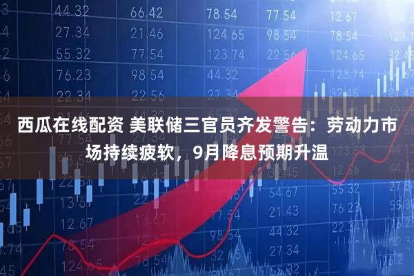 西瓜在线配资 美联储三官员齐发警告：劳动力市场持续疲软，9月降息预期升温