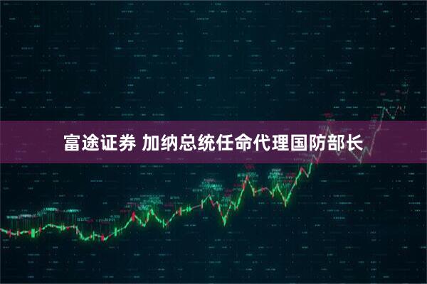 富途证券 加纳总统任命代理国防部长