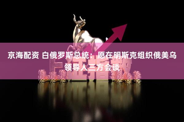 京海配资 白俄罗斯总统：愿在明斯克组织俄美乌领导人三方会谈