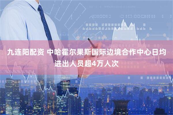 九连阳配资 中哈霍尔果斯国际边境合作中心日均进出人员超4万人次