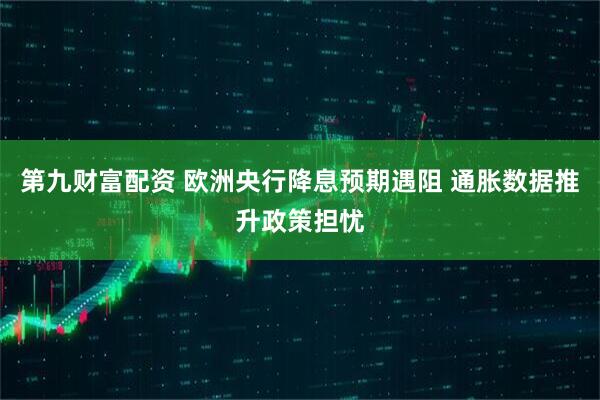 第九财富配资 欧洲央行降息预期遇阻 通胀数据推升政策担忧