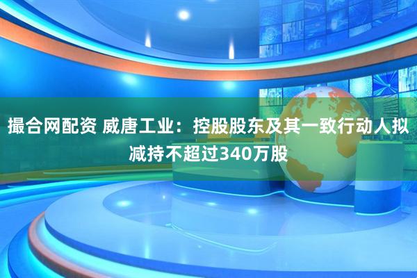 撮合网配资 威唐工业：控股股东及其一致行动人拟减持不超过340万股
