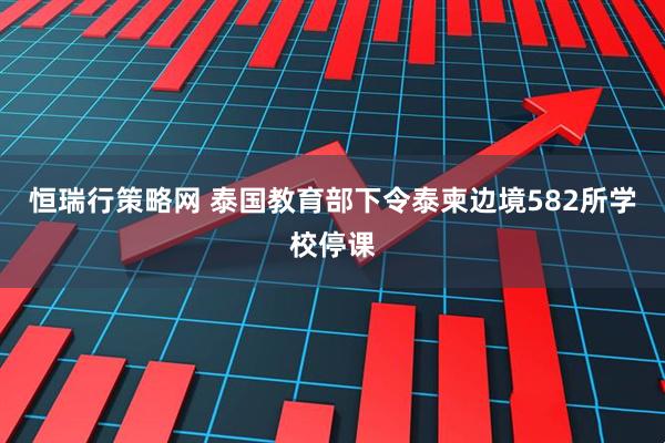 恒瑞行策略网 泰国教育部下令泰柬边境582所学校停课